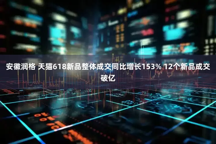 安徽润格 天猫618新品整体成交同比增长153% 12个新品成交破亿