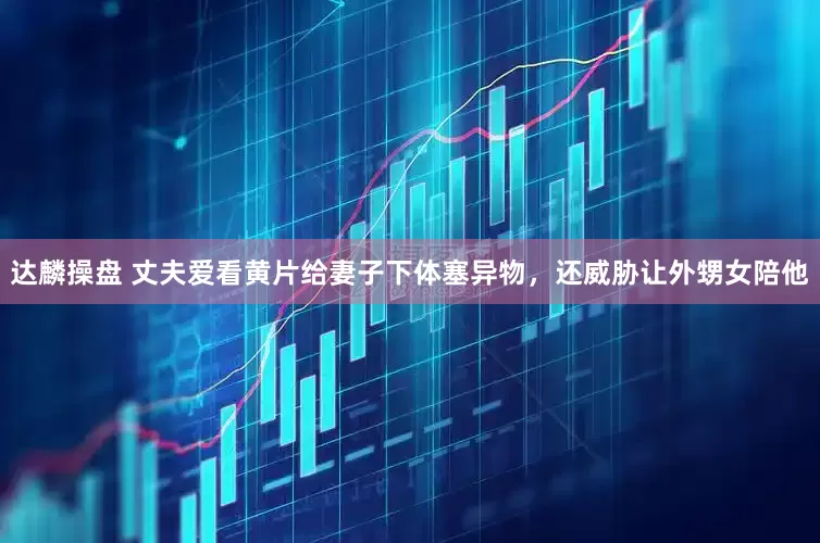 达麟操盘 丈夫爱看黄片给妻子下体塞异物，还威胁让外甥女陪他