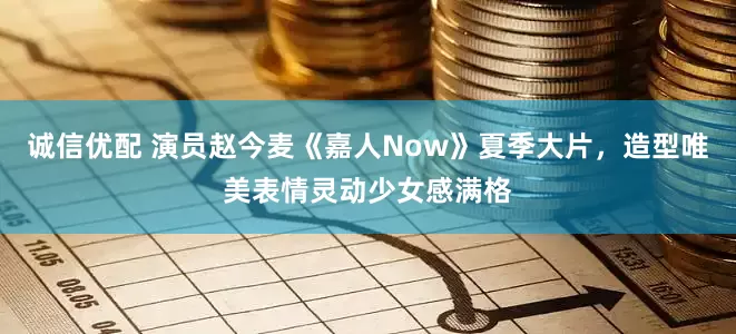 诚信优配 演员赵今麦《嘉人Now》夏季大片，造型唯美表情灵动少女感满格