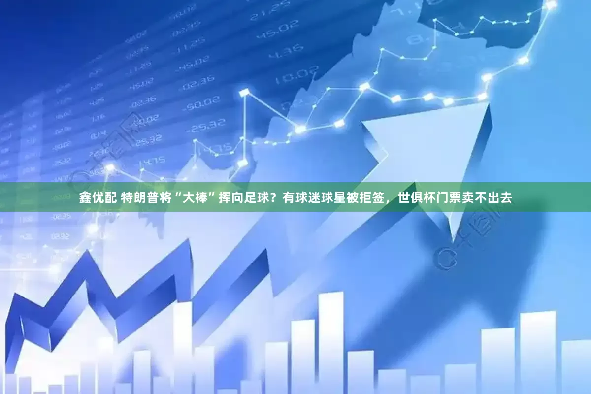 鑫优配 特朗普将“大棒”挥向足球？有球迷球星被拒签，世俱杯门票卖不出去