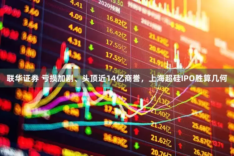 联华证券 亏损加剧、头顶近14亿商誉，上海超硅IPO胜算几何