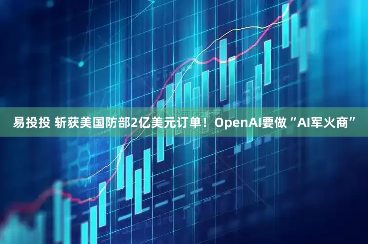 易投投 斩获美国防部2亿美元订单！OpenAI要做“AI军火商”
