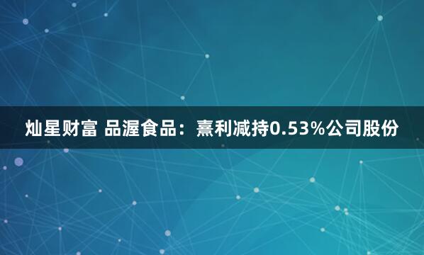 灿星财富 品渥食品：熹利减持0.53%公司股份