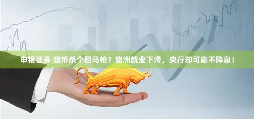 申银证券 澳币杀个回马枪？澳洲就业下滑，央行却可能不降息！