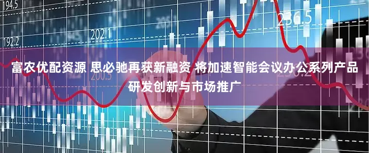 富农优配资源 思必驰再获新融资 将加速智能会议办公系列产品研发创新与市场推广