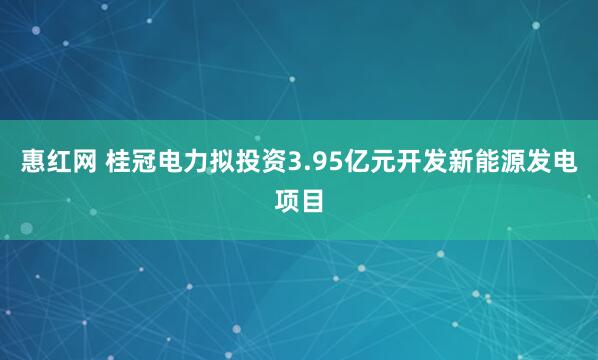 惠红网 桂冠电力拟投资3.95亿元开发新能源发电项目