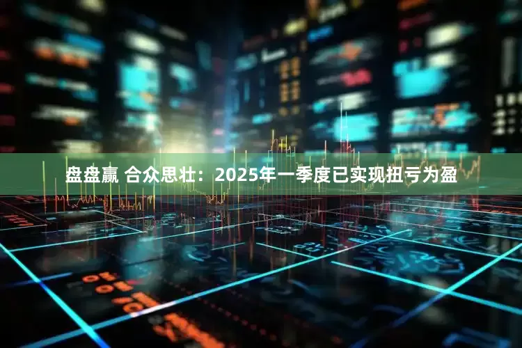 盘盘赢 合众思壮：2025年一季度已实现扭亏为盈