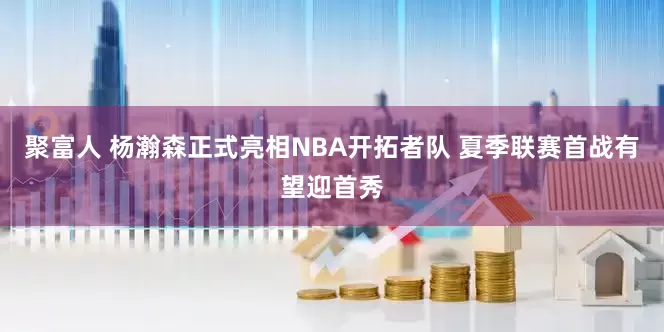 聚富人 杨瀚森正式亮相NBA开拓者队 夏季联赛首战有望迎首秀