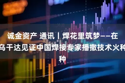 诚金资产 通讯丨焊花里筑梦——在乌干达见证中国焊接专家播撒技术火种