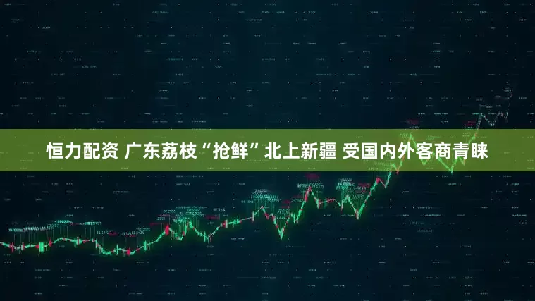 恒力配资 广东荔枝“抢鲜”北上新疆 受国内外客商青睐