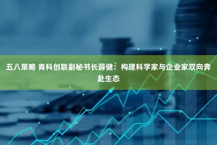 五八策略 青科创联副秘书长薛健：构建科学家与企业家双向奔赴生态