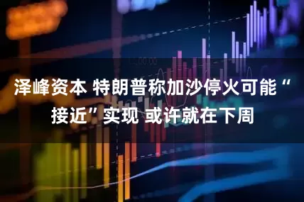 泽峰资本 特朗普称加沙停火可能“接近”实现 或许就在下周