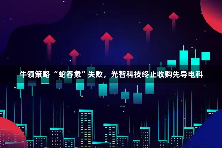 牛领策略 “蛇吞象”失败，光智科技终止收购先导电科