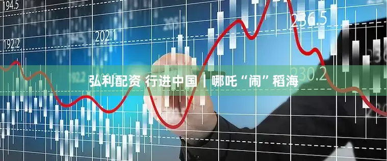 弘利配资 行进中国｜哪吒“闹”稻海