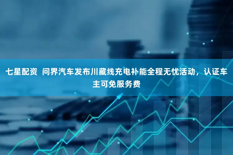 七星配资  问界汽车发布川藏线充电补能全程无忧活动，认证车主可免服务费