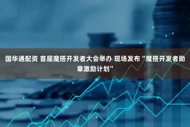 国华通配资 首届魔搭开发者大会举办 现场发布“魔搭开发者勋章激励计划”