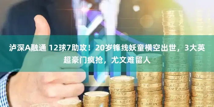 泸深A融通 12球7助攻！20岁锋线妖童横空出世，3大英超豪门疯抢，尤文难留人