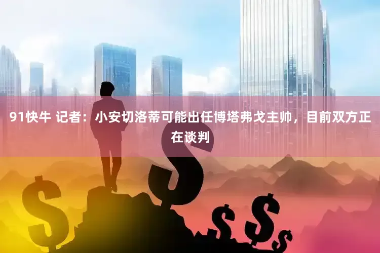 91快牛 记者：小安切洛蒂可能出任博塔弗戈主帅，目前双方正在谈判