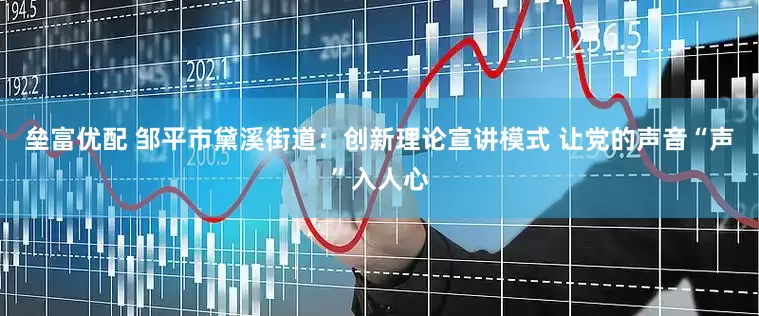 垒富优配 邹平市黛溪街道：创新理论宣讲模式 让党的声音“声”入人心