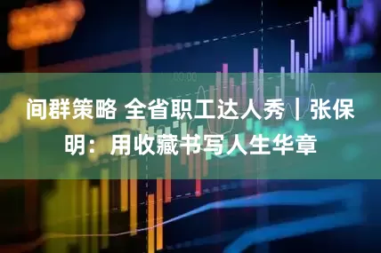 间群策略 全省职工达人秀｜张保明：用收藏书写人生华章