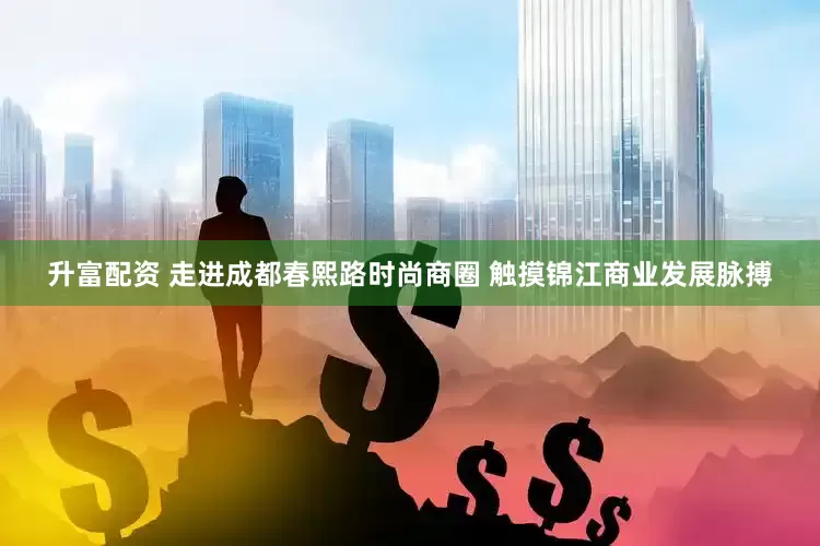 升富配资 走进成都春熙路时尚商圈 触摸锦江商业发展脉搏