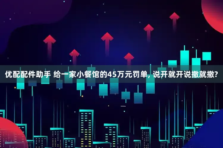 优配配件助手 给一家小餐馆的45万元罚单, 说开就开说撤就撤?
