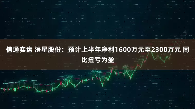 信通实盘 澄星股份：预计上半年净利1600万元至2300万元 同比扭亏为盈