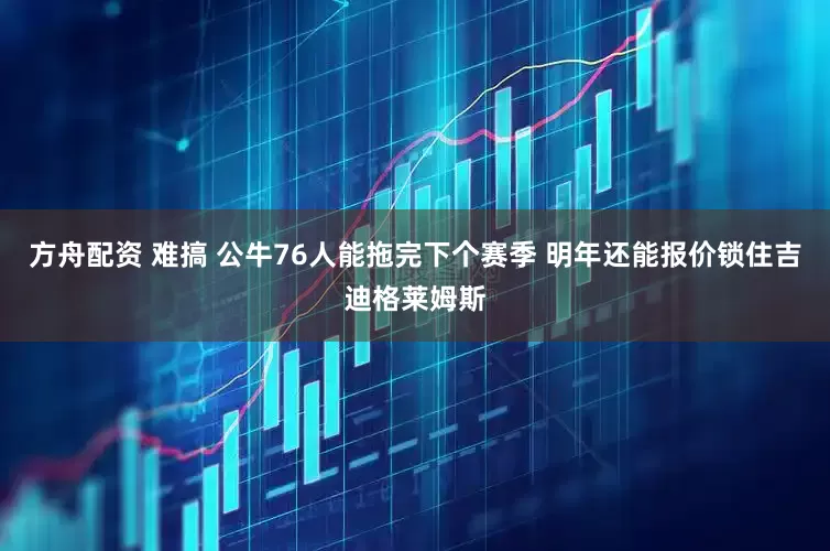 方舟配资 难搞 公牛76人能拖完下个赛季 明年还能报价锁住吉迪格莱姆斯