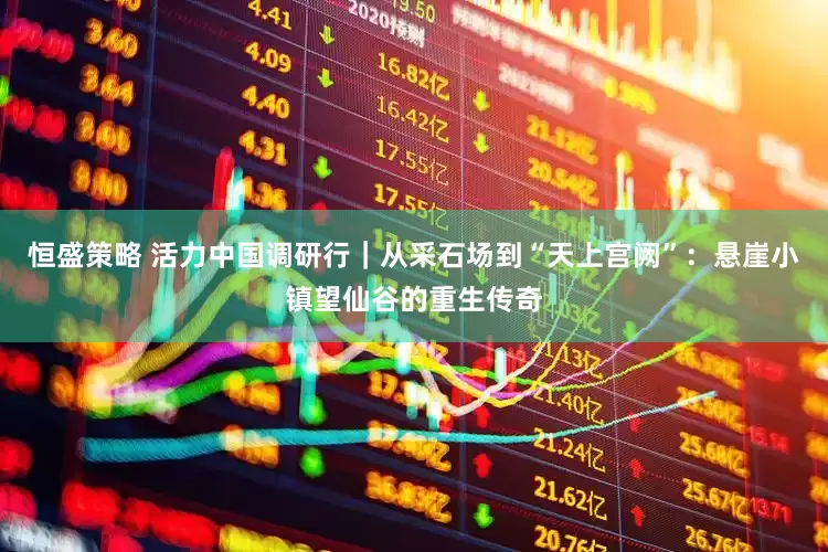 恒盛策略 活力中国调研行｜从采石场到“天上宫阙”：悬崖小镇望仙谷的重生传奇