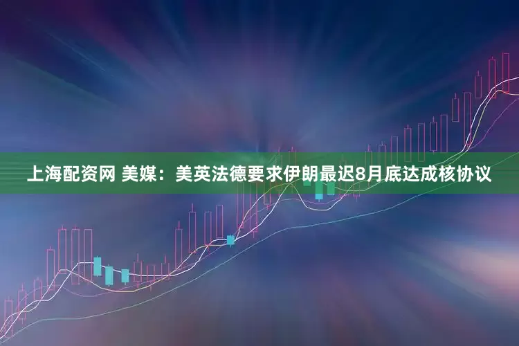 上海配资网 美媒：美英法德要求伊朗最迟8月底达成核协议