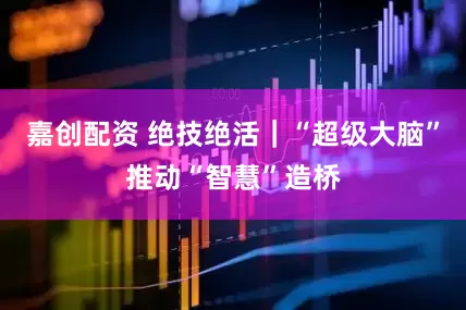 嘉创配资 绝技绝活｜“超级大脑”推动“智慧”造桥