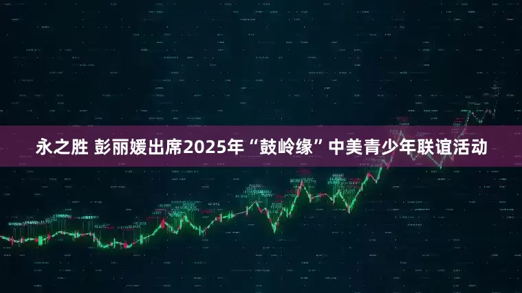 永之胜 彭丽媛出席2025年“鼓岭缘”中美青少年联谊活动