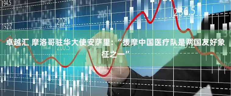 卓越汇 摩洛哥驻华大使安萨里: “援摩中国医疗队是两国友好象征之一”