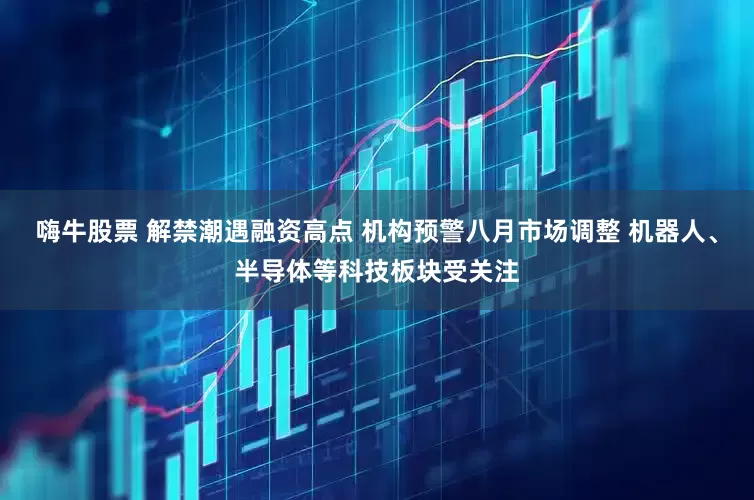 嗨牛股票 解禁潮遇融资高点 机构预警八月市场调整 机器人、半导体等科技板块受关注