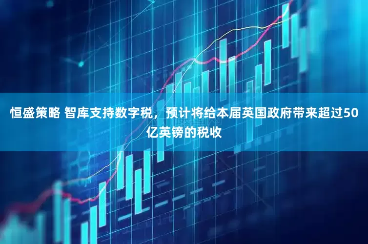 恒盛策略 智库支持数字税，预计将给本届英国政府带来超过50亿英镑的税收