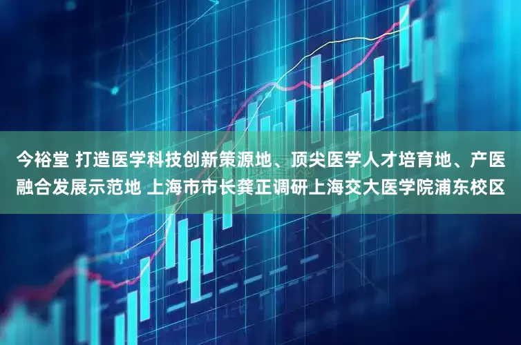 今裕堂 打造医学科技创新策源地、顶尖医学人才培育地、产医融合发展示范地 上海市市长龚正调研上海交大医学院浦东校区