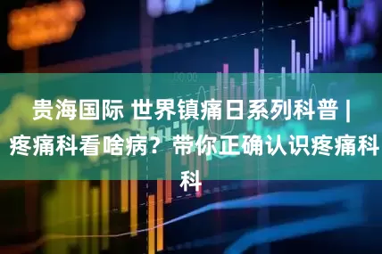 贵海国际 世界镇痛日系列科普 | 疼痛科看啥病？带你正确认识疼痛科